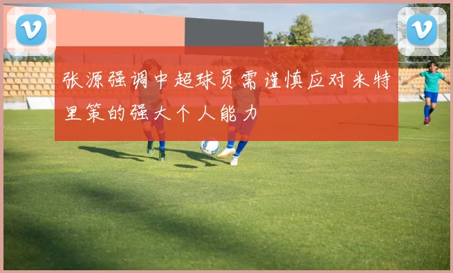 张源强调中超球员需谨慎应对米特里策的强大个人能力