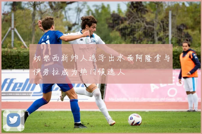 切尔西新帅人选浮出水面阿隆索与伊劳拉成为热门候选人