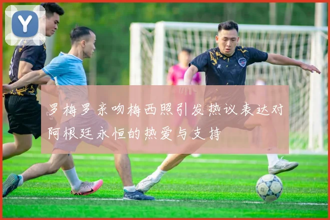 罗梅罗亲吻梅西照引发热议表达对阿根廷永恒的热爱与支持