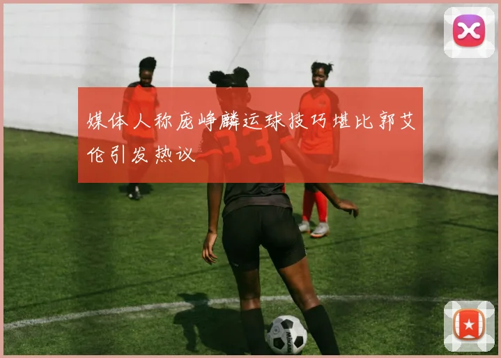 媒体人称庞峥麟运球技巧堪比郭艾伦引发热议
