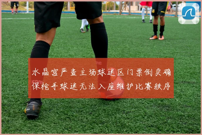 水晶宫严查主场球迷区门票倒卖确保枪手球迷无法入座维护比赛秩序
