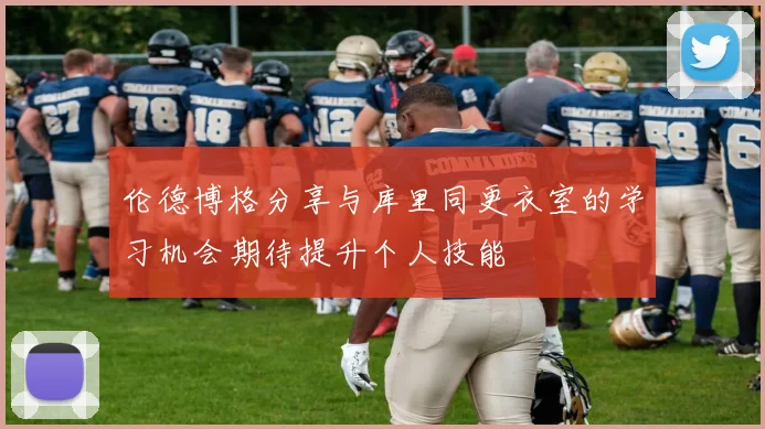 伦德博格分享与库里同更衣室的学习机会期待提升个人技能