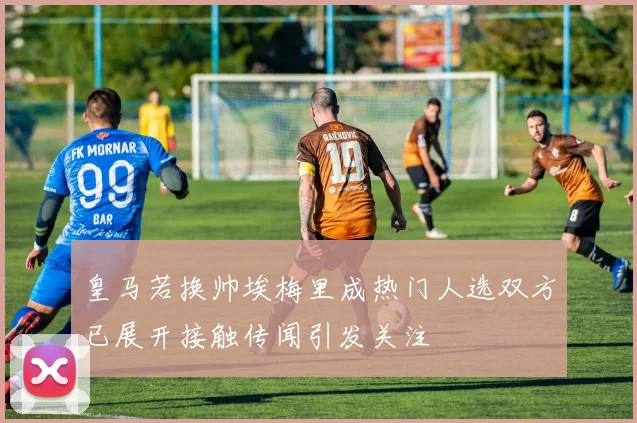 皇马若换帅埃梅里成热门人选双方已展开接触传闻引发关注