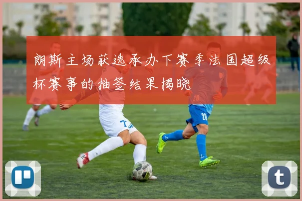 朗斯主场获选承办下赛季法国超级杯赛事的抽签结果揭晓