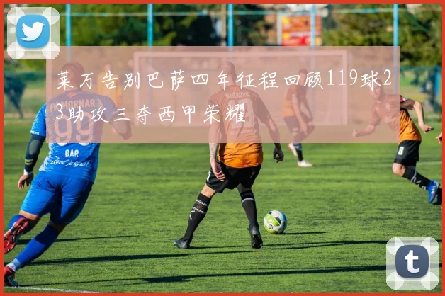 莱万告别巴萨四年征程回顾119球23助攻三夺西甲荣耀