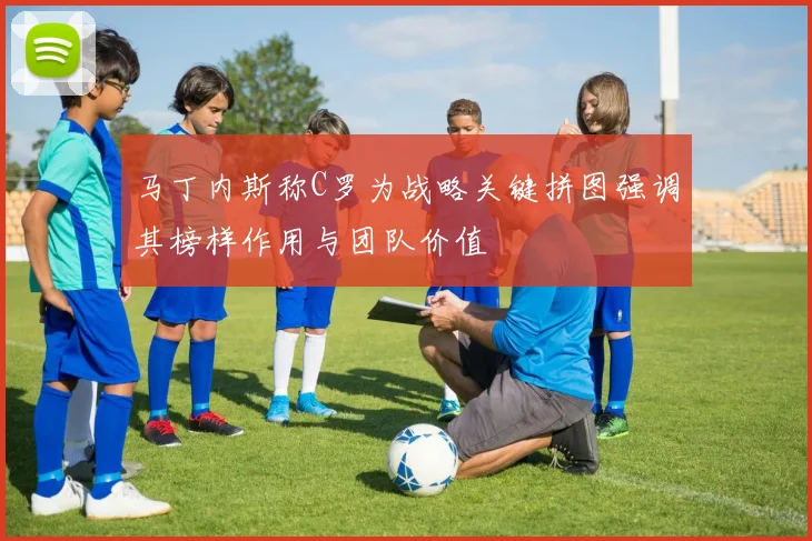 马丁内斯称C罗为战略关键拼图强调其榜样作用与团队价值