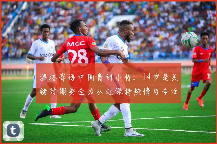 温格寄语中国青训小将：14岁是关键时期要全力以赴保持热情与专注