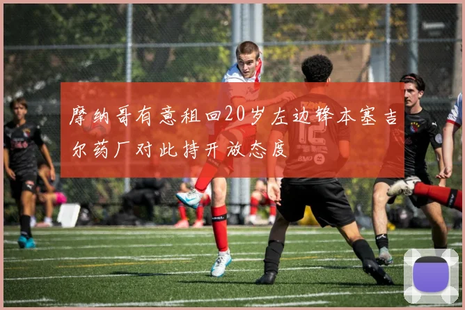 摩纳哥有意租回20岁左边锋本塞吉尔药厂对此持开放态度